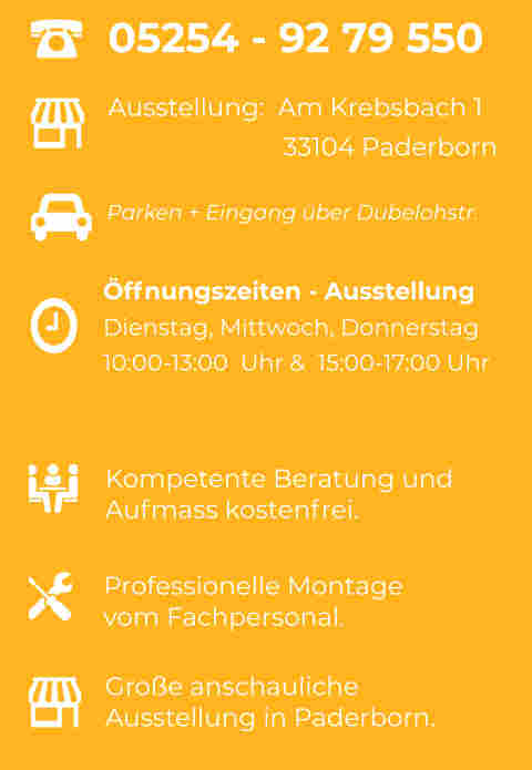 Parken + Eingang über Dubelohstr. Ausstellung:  Am Krebsbach 1                        33104 Paderborn Kompetente Beratung undAufmass kostenfrei. Professionelle Montagevom Fachpersonal. Große anschaulicheAusstellung in Paderborn.  05254 - 92 79 550 Öffnungszeiten - Ausstellung Dienstag, Mittwoch, Donnerstag10:00-13:00  Uhr &  15:00-17:00 Uhr