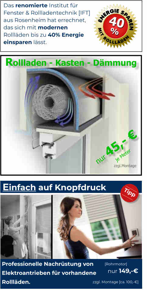 Das renomierte Institut für Fenster & Rollladentechnik [IFT] aus Rosenheim hat errechnet, das sich mit modernen Rollläden bis zu 40% Energie einsparen lässt.  ENERGIE SPAREN MIT ROLLLÄDEN 40 % Einfach auf Knopfdruck  Professionelle Nachrüstung von Elektroantrieben für vorhandene Rollläden. [Rohrmotor] nur 149,-€ zzgl. Montage [ca. 100,-€]  Tipp  Rollladen - Kasten - Dämmung                   zzgl.Montage je Meter nur 45,- €